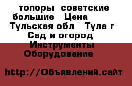 топоры  советские большие › Цена ­ 500 - Тульская обл., Тула г. Сад и огород » Инструменты. Оборудование   